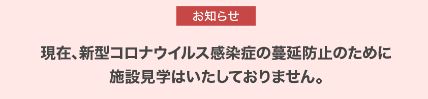 現在、新型コロナウイルス感染症の蔓延防止のために施設見学はいたしておりません。