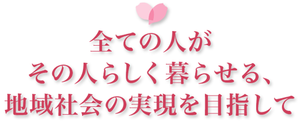 全ての人がその人らしく暮らせる、地域社会の実現を目指して